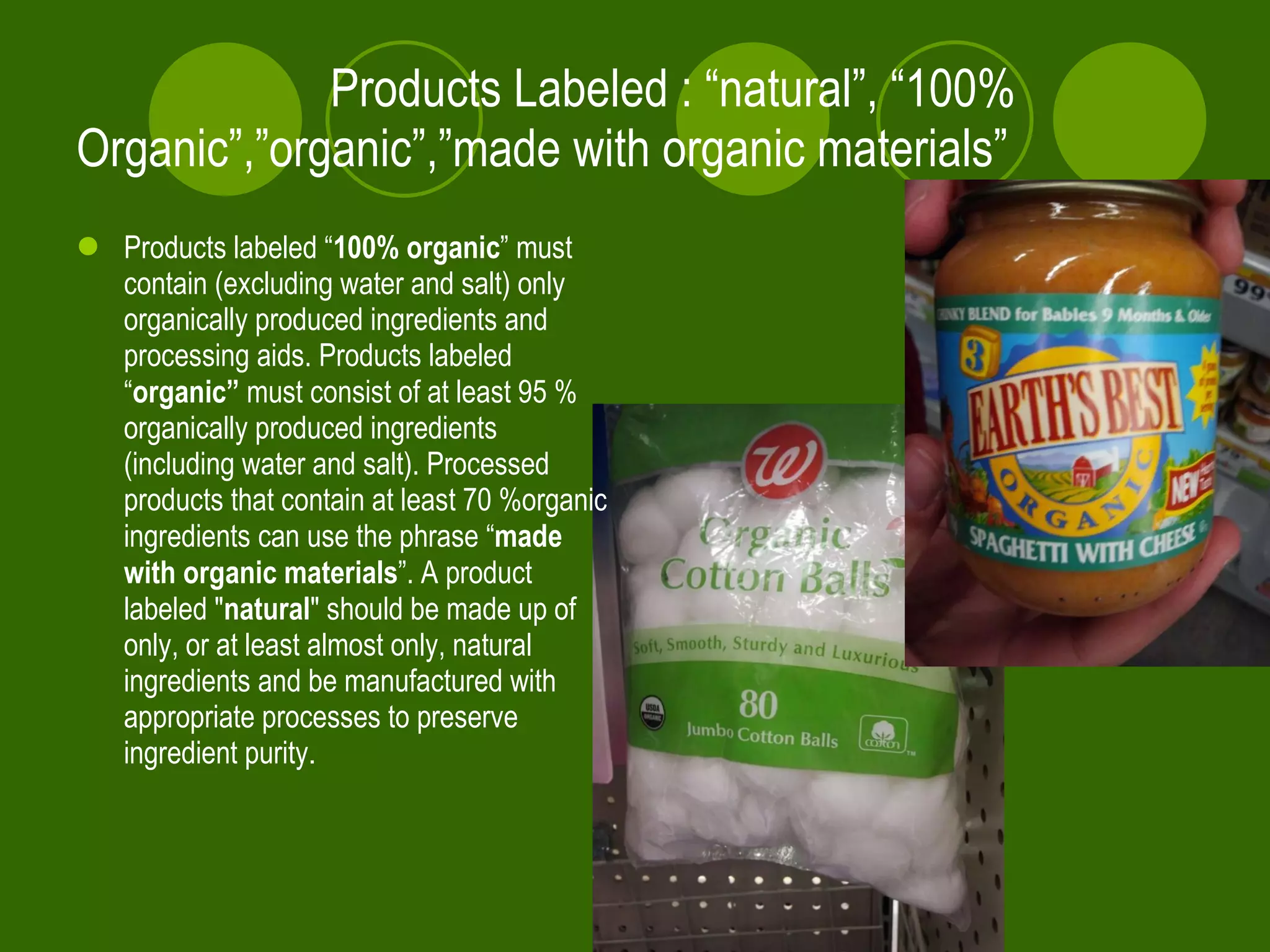 Products Labeled : “natural”, “100%  Organic”,”organic”,”made with organic materials” Products labeled “ 100% organic ” must contain (excluding water and salt) only organically produced ingredients and processing aids. Products labeled “ organic”  must consist of at least 95 % organically produced ingredients (including water and salt). Processed products that contain at least 70 %organic ingredients can use the phrase “ made with organic materials ”. A product labeled " natural " should be made up of only, or at least almost only, natural ingredients and be manufactured with appropriate processes to preserve ingredient purity .   