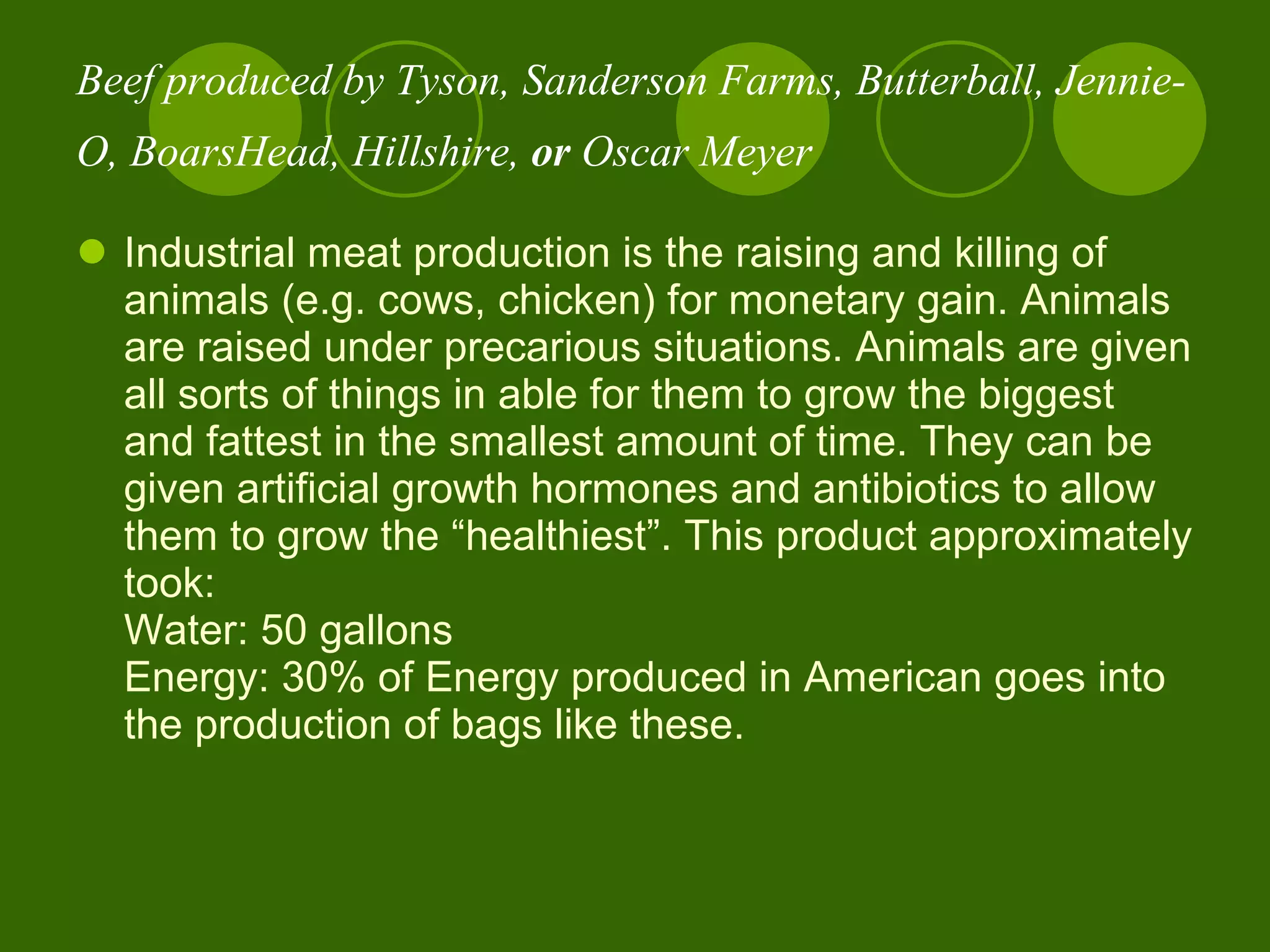 Beef produced by Tyson, Sanderson Farms, Butterball, Jennie-O, BoarsHead, Hillshire,  or  Oscar Meyer   Industrial meat production is the raising and killing of animals (e.g. cows, chicken) for monetary gain. Animals are raised under precarious situations. Animals are given all sorts of things in able for them to grow the biggest and fattest in the smallest amount of time. They can be given artificial growth hormones and antibiotics to allow them to grow the “healthiest”. This product approximately took:  Water: 50 gallons Energy: 30% of Energy produced in American goes into the production of bags like these.  