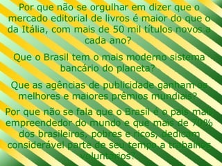 Por que não se orgulhar em dizer que o mercado editorial de livros é maior do que o da Itália, com mais de 50 mil títulos novos a cada ano?  Que o Brasil tem o mais moderno sistema bancário do planeta?  Que as agências de publicidade ganham os melhores e maiores prêmios mundiais?  Por que não se fala que o Brasil é o país mais empreendedor do mundo e que mais de 70% dos brasileiros, pobres e ricos, dedicam considerável parte de seu tempo a trabalhos voluntários?   