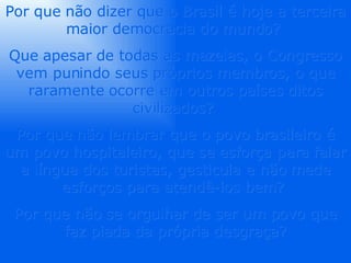Por que não dizer que o Brasil é hoje a terceira maior democracia do mundo?  Que apesar de todas as mazelas, o Congresso vem punindo seus próprios membros, o que raramente ocorre em outros países ditos civilizados?  Por que não lembrar que o povo brasileiro é um povo hospitaleiro, que se esforça para falar a língua dos turistas, gesticula e não mede esforços para atendê-los bem?  Por que não se orgulhar de ser um povo que faz piada da própria desgraça? 