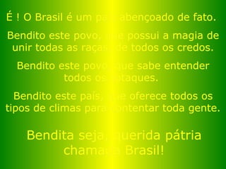 É ! O Brasil é um país abençoado de fato.  Bendito este povo, que possui a magia de unir todas as raças, de todos os credos. Bendito este povo, que sabe entender todos os sotaques.  Bendito este país, que oferece todos os tipos de climas para contentar toda gente. Bendita seja, querida pátria chamada Brasil! 