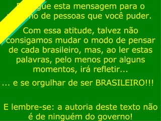 ...  e se orgulhar de ser BRASILEIRO!!! Divulgue esta mensagem para o máximo de pessoas que você puder.  Com essa atitude, talvez não consigamos mudar o modo de pensar de cada brasileiro, mas, ao ler estas palavras, pelo menos por alguns momentos, irá refletir... E lembre-se: a autoria deste texto não é de ninguém do governo! 