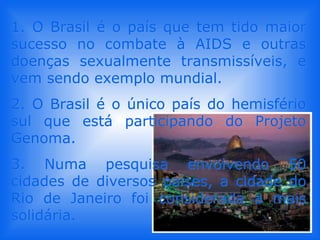 1. O Brasil é o país que tem tido maior sucesso no combate à AIDS e outras doenças sexualmente transmissíveis, e vem sendo exemplo mundial.  2. O Brasil é o único país do hemisfério sul que está participando do Projeto Genoma.  3. Numa pesquisa envolvendo 50 cidades de diversos países, a cidade do Rio de Janeiro foi considerada a mais solidária. 