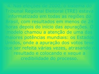 4. Nas eleições de 2000, o sistema do Tribunal Regional Eleitoral (TRE) estava informatizado em todas as regiões do Brasil, com resultados em menos de 24 horas depois do início das apurações. O modelo chamou a atenção de uma das maiores potências mundiais: os Estados Unidos, onde a apuração dos votos teve que ser refeita várias vezes, atrasando o resultado e colocando e xeque a credibilidade do processo. 