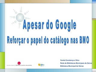 Reforçar o papel do catálogo nas BMO Apesar do Google Vanda Constança e Silva Rede de Bibliotecas Municipais de Oeiras Biblioteca Municipal de Oeiras 