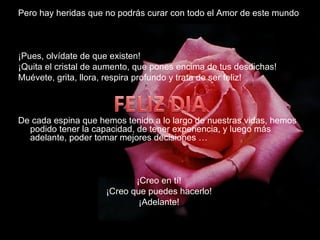 Pero hay heridas que no podrás curar con todo el Amor de este mundo ¡Pues, olvídate de que existen! ¡Quita el cristal de aumento, que pones encima de tus desdichas! Muévete, grita, llora, respira profundo y trata de ser feliz! De cada espina que hemos tenido a lo largo de nuestras vidas, hemos podido tener la capacidad, de tener experiencia, y luego más adelante, poder tomar mejores decisiones …  ¡Creo en tí! ¡Creo que puedes hacerlo! ¡Adelante! 