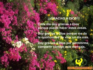 ¡¡¡GRACIAS A DIOS!!!
Cada día doy gracias a Dios
porque puedo hacer estas cosas.
Doy gracias a Dios porque me da
la oportunidad de vivir un día mas.
Doy gracias a Dios por permitirme
compartir contigo este mensaje.
 
