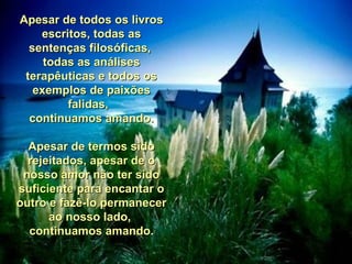 Apesar de todos os livros escritos, todas as sentenças filosóficas,  todas as análises terapêuticas e todos os exemplos de paixões falidas,  continuamos amando. Apesar de termos sido rejeitados, apesar de o nosso amor não ter sido suficiente para encantar o outro e fazê-lo permanecer ao nosso lado,  continuamos amando. 