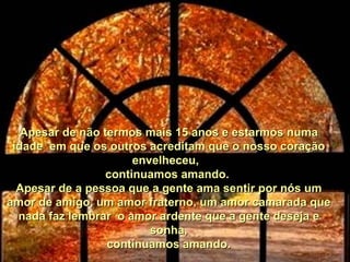 Apesar de não termos mais 15 anos e estarmos numa idade  em que os outros acreditam que o nosso coração envelheceu,   continuamos amando.  Apesar de a pessoa que a gente ama sentir por nós um amor de amigo, um amor fraterno, um amor camarada que nada faz lembrar  o amor ardente que a gente deseja e sonha, continuamos amando. 