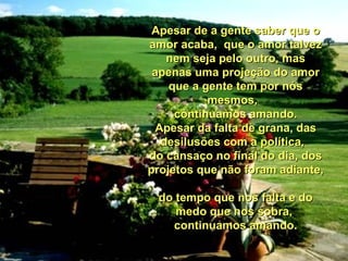 Apesar de a gente saber que o amor acaba,  que o amor talvez nem seja pelo outro, mas apenas uma projeção do amor que a gente tem por nós mesmos,   continuamos amando. Apesar da falta de grana, das desilusões com a política,   do cansaço no final do dia, dos projetos que não foram adiante,  do tempo que nos falta e do medo que nos sobra,  continuamos amando. 