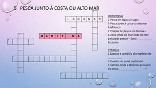5 PESCA JUNTO À COSTA OU ALTO MAR1
L A G U N A R
4
M A R Í T I M A
6
7
8
HORIZONTAL
2 Pesca em lagoas e lagos
5 Pesca junto à costa ou alto mar
6 Molusco
7 Criação de peixes em tanques
8 Zona limite no mar onde só esse
país pode pescar – Zona __________
Exclusiva
VERTICAL
1 Lagosta e camarão são espécies de
__________
3 Destino do peixe capturado
4 Salmão, truta e lampreia proveem
da pesca _____________
 