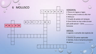 6 MOLUSCO 1
L A G U N A R
4
M A R Í T I M A
P O L V O
7
8
HORIZONTAL
2 Pesca em lagoas e lagos
5 Pesca junto à costa ou alto mar
6 Molusco
7 Criação de peixes em tanques
8 Zona limite no mar onde só esse
país pode pescar – Zona __________
Exclusiva
VERTICAL
1 Lagosta e camarão são espécies de
__________
3 Destino do peixe capturado
4 Salmão, truta e lampreia proveem
da pesca _____________
 