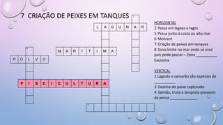 7 CRIAÇÃO DE PEIXES EM TANQUES 1
L A G U N A R
4
M A R Í T I M A
P O L V O
P I S C I C U L T U R A
8
HORIZONTAL
2 Pesca em lagoas e lagos
5 Pesca junto à costa ou alto mar
6 Molusco
7 Criação de peixes em tanques
8 Zona limite no mar onde só esse
país pode pescar – Zona __________
Exclusiva
VERTICAL
1 Lagosta e camarão são espécies de
__________
3 Destino do peixe capturado
4 Salmão, truta e lampreia proveem
da pesca _____________
 
