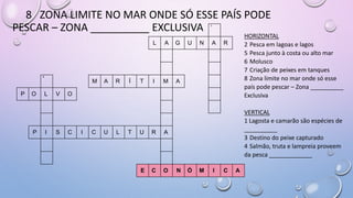 8 ZONA LIMITE NO MAR ONDE SÓ ESSE PAÍS PODE
PESCAR – ZONA __________ EXCLUSIVA 1
L A G U N A R
4
M A R Í T I M A
P O L V O
P I S C I C U L T U R A
E C O N Ó M I C A
HORIZONTAL
2 Pesca em lagoas e lagos
5 Pesca junto à costa ou alto mar
6 Molusco
7 Criação de peixes em tanques
8 Zona limite no mar onde só esse
país pode pescar – Zona __________
Exclusiva
VERTICAL
1 Lagosta e camarão são espécies de
__________
3 Destino do peixe capturado
4 Salmão, truta e lampreia proveem
da pesca _____________
 