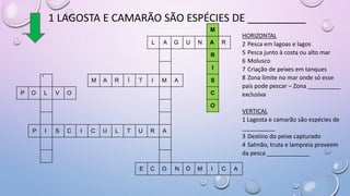 1 LAGOSTA E CAMARÃO SÃO ESPÉCIES DE __________
M
L A G U N A R
R
I
4
M A R Í T I M A S
P O L V O C
O
P I S C I C U L T U R A
E C O N Ó M I C A
HORIZONTAL
2 Pesca em lagoas e lagos
5 Pesca junto à costa ou alto mar
6 Molusco
7 Criação de peixes em tanques
8 Zona limite no mar onde só esse
país pode pescar – Zona __________
exclusiva
VERTICAL
1 Lagosta e camarão são espécies de
__________
3 Destino do peixe capturado
4 Salmão, truta e lampreia proveem
da pesca _____________
 
