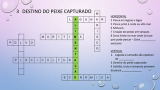 3 DESTINO DO PEIXE CAPTURADO M
L A G U N A R
L R
I I
4
M A R Í T I M A S
P O L V O E C
N O
T
P I S C I C U L T U R A
Ç
Ã
E C O N Ó M I C A
HORIZONTAL
2 Pesca em lagoas e lagos
5 Pesca junto à costa ou alto mar
6 Molusco
7 Criação de peixes em tanques
8 Zona limite no mar onde só esse
país pode pescar – Zona __________
exclusiva
VERTICAL
1. Lagosta e camarão são espécies
de __________
3 Destino do peixe capturado
4 Salmão, truta e lampreia proveem
da pesca _____________
 