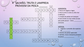 4 SALMÃO, TRUTA E LAMPREIA
PROVEEM DA PESCA ______ M
L A G U N A R
L R
I I
F M A R Í T I M A S
P O L V O E C
U N O
V T
P I S C I C U L T U R A
A Ç
L Ã
E C O N Ó M I C A
HORIZONTAL
2 Pesca em lagoas e lagos
5 Pesca junto à costa ou alto mar
6 Molusco
7 Criação de peixes em tanques
8 Zona limite no mar onde só esse
país pode pescar – Zona __________
exclusiva
VERTICAL
1. Lagosta e camarão são espécies
de __________
3 Destino do peixe capturado
4 Salmão, truta e lampreia proveem
da pesca _____________
 