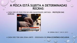 A PESCA ESTÁ SUJEITA A DETERMINADAS
REGRAS:
 CADA PAÍS SÓ PODE PESCAR UMA QUANTIDADE LIMITADA – PROTEÇÃO DAS
ESPÉCIES
IN “JORNAL DAS 2”, 06/01/2015
 CADA PAÍS TEM UMA ZONA LIMITE – DESIGNADA DE ZONA ECONÓMICA EXCLUSIVA
 