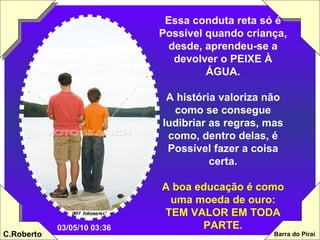 Essa conduta reta só é Possível quando criança, desde, aprendeu-se a devolver o PEIXE À ÁGUA. A história valoriza não como se consegue ludibriar as regras, mas como, dentro delas, é Possível fazer a coisa certa. A boa educação é como uma moeda de ouro: TEM VALOR EM TODA PARTE. 