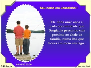 Ele tinha onze anos e, cada oportunidade que Surgia, ia pescar no cais próximo ao chalé da família, numa ilha que ficava em meio um lago . Seu nome era Joãozinho ! 