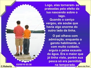 Logo, elas tornaram- se prateadas pelo efeito da lua nascendo sobre o lago. Quando o caniço vergou, ele soube que havia algo enorme do outro lado da linha. O pai olhava com admiração, enquanto o garoto habilmente, e com muito cuidado, erguia o peixe exausto da água. Era o maior que já tinha visto, porém sua pesca só era permitida na temporada. 