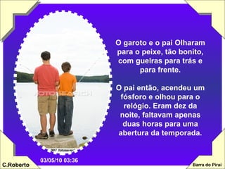 O garoto e o pai Olharam para o peixe, tão bonito, com guelras para trás e para frente. O pai então, acendeu um fósforo e olhou para o relógio. Eram dez da noite, faltavam apenas duas horas para uma abertura da temporada. 