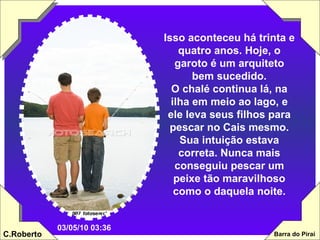 Isso aconteceu há trinta e quatro anos. Hoje, o garoto é um arquiteto bem sucedido. O chalé continua lá, na ilha em meio ao lago, e ele leva seus filhos para pescar no Cais mesmo. Sua intuição estava correta. Nunca mais conseguiu pescar um peixe tão maravilhoso como o daquela noite. 