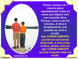 Porém, sempre vê o mesmo peixe repetidamente todas as vezes que depara com uma questão ética. Porque, como o pai lhe ensinou, A ética é simplesmente uma questão de certo e errado. Agir CORRETAMENTE, quando se está sendo observado, é uma coisa. A ética, porém, está em agir CORRETAMENTE quando ninguém está nos vendo. 