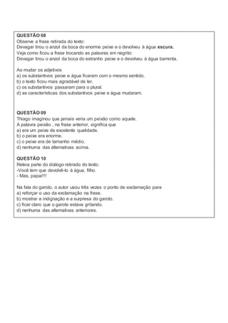 QUESTÃO 08
Observe a frase retirada do texto:
Devagar tirou o anzol da boca do enorme peixe e o devolveu à água escura.
Veja como ficou a frase trocando as palavras em negrito:
Devagar tirou o anzol da boca do estranho peixe e o devolveu à água barrenta.
Ao mudar os adjetivos
a) os substantivos peixe e água ficaram com o mesmo sentido.
b) o texto ficou mais agradável de ler.
c) os substantivos passaram para o plural.
d) as características dos substantivos peixe e água mudaram.
QUESTÃO 09
Thiago imaginou que jamais veria um peixão como aquele.
A palavra peixão , na frase anterior, significa que
a) era um peixe de excelente qualidade.
b) o peixe era enorme.
c) o peixe era de tamanho médio.
d) nenhuma das alternativas acima.
QUESTÃO 10
Releia parte do diálogo retirado do texto:
-Você tem que devolvê-lo à água, filho.
- Mas, papai!!!
Na fala do garoto, o autor usou três vezes o ponto de exclamação para
a) reforçar o uso da exclamação na frase.
b) mostrar a indignação e a surpresa do garoto.
c) ficar claro que o garoto estava gritando.
d) nenhuma das alternativas anteriores.
 
