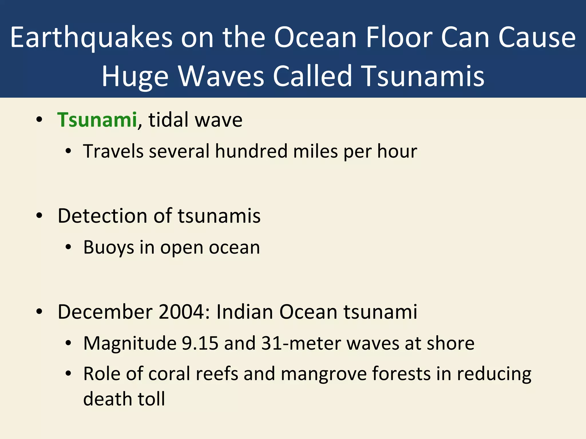 Earthquakes on the Ocean Floor Can Cause
Huge Waves Called Tsunamis
• Tsunami, tidal wave
• Travels several hundred miles per hour
• Detection of tsunamis
• Buoys in open ocean
• December 2004: Indian Ocean tsunami
• Magnitude 9.15 and 31-meter waves at shore
• Role of coral reefs and mangrove forests in reducing
death toll
 