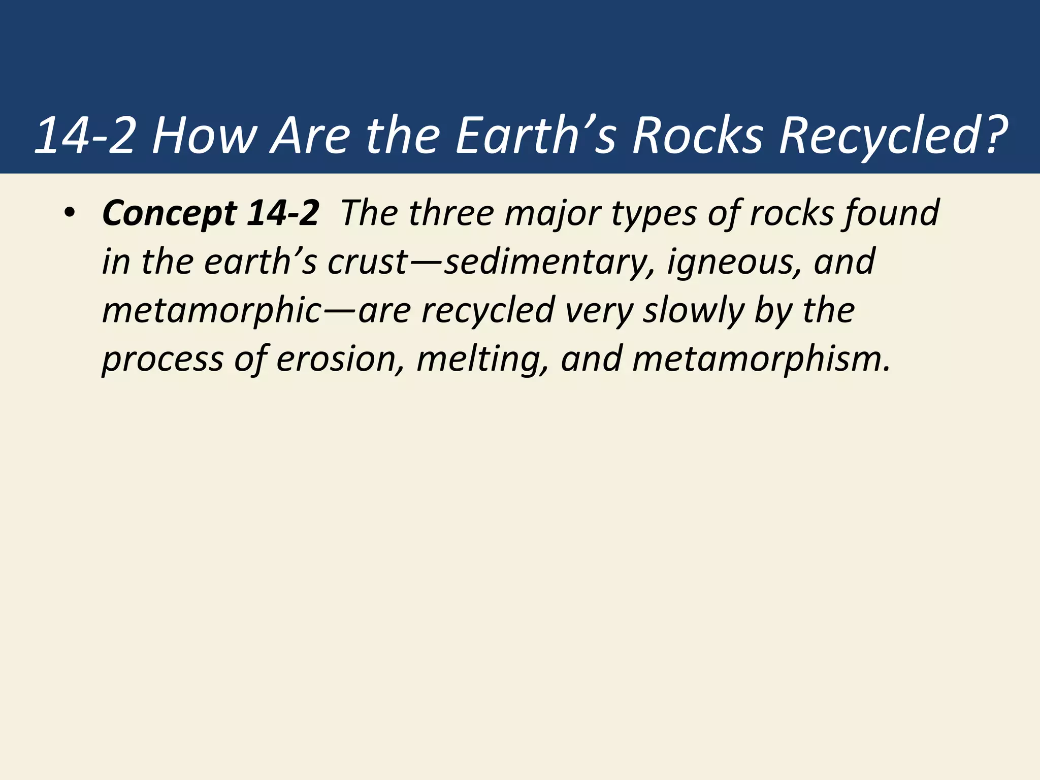 14-2 How Are the Earth’s Rocks Recycled?
• Concept 14-2 The three major types of rocks found
in the earth’s crust—sedimentary, igneous, and
metamorphic—are recycled very slowly by the
process of erosion, melting, and metamorphism.
 