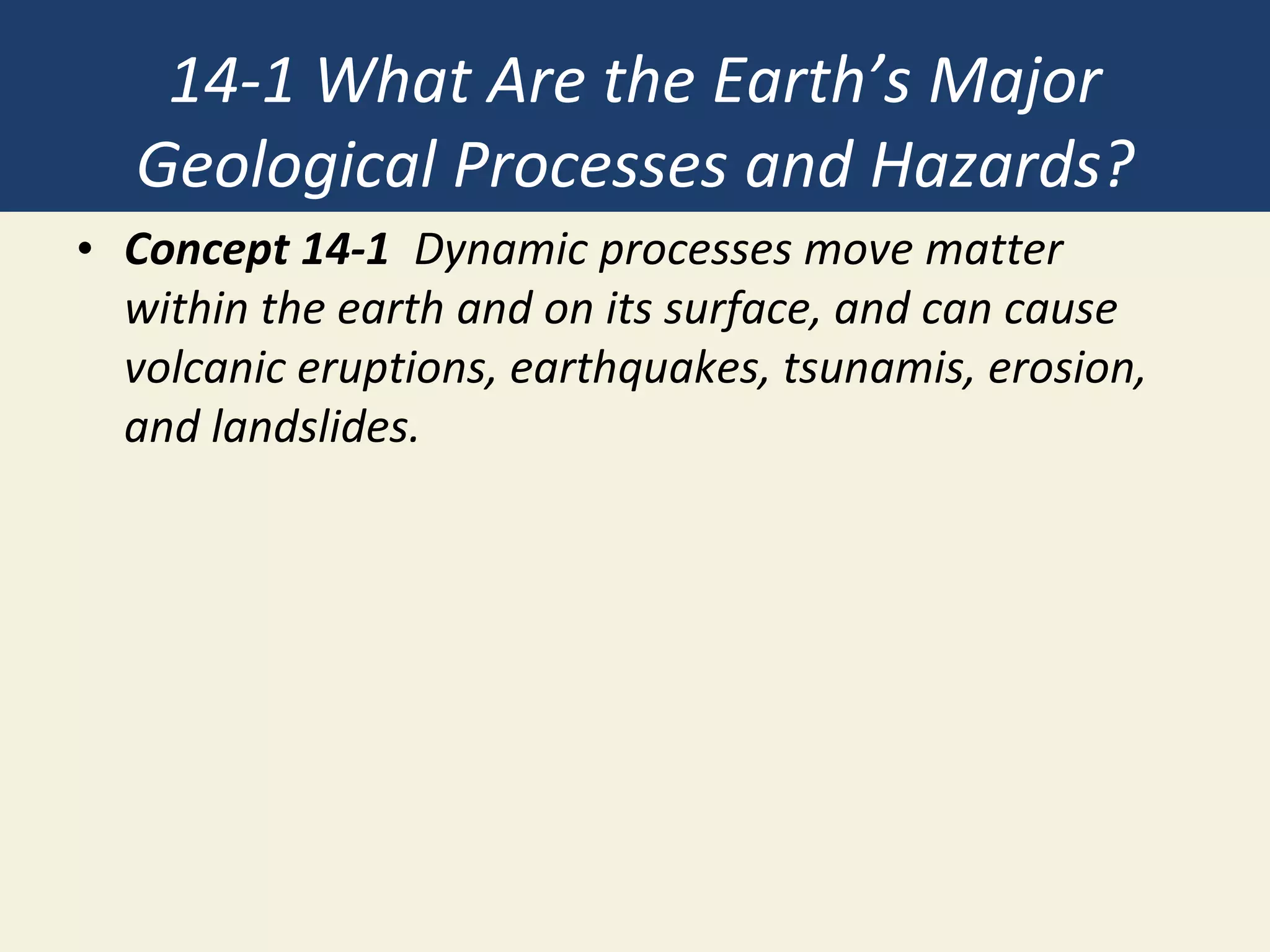 14-1 What Are the Earth’s Major
Geological Processes and Hazards?
• Concept 14-1 Dynamic processes move matter
within the earth and on its surface, and can cause
volcanic eruptions, earthquakes, tsunamis, erosion,
and landslides.
 