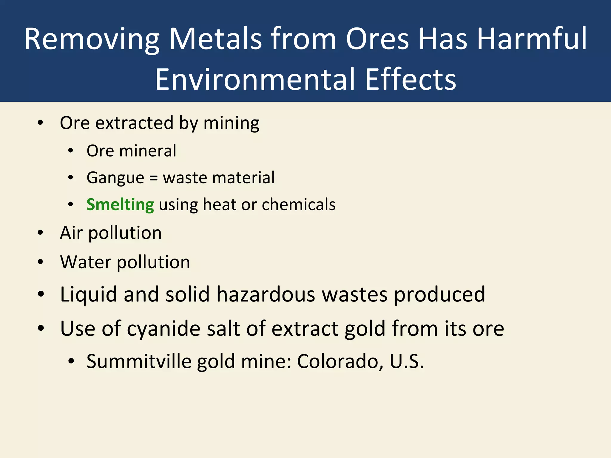 Removing Metals from Ores Has Harmful
Environmental Effects
• Ore extracted by mining
• Ore mineral
• Gangue = waste material
• Smelting using heat or chemicals
• Air pollution
• Water pollution
• Liquid and solid hazardous wastes produced
• Use of cyanide salt of extract gold from its ore
• Summitville gold mine: Colorado, U.S.
 