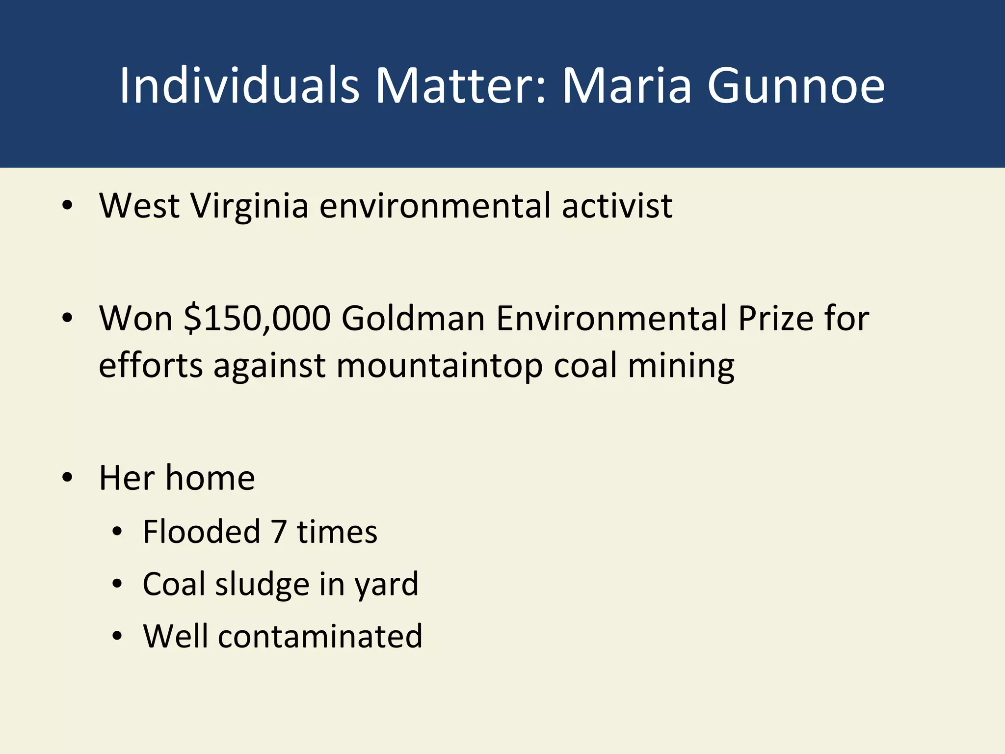 Individuals Matter: Maria Gunnoe
• West Virginia environmental activist
• Won $150,000 Goldman Environmental Prize for
efforts against mountaintop coal mining
• Her home
• Flooded 7 times
• Coal sludge in yard
• Well contaminated
 