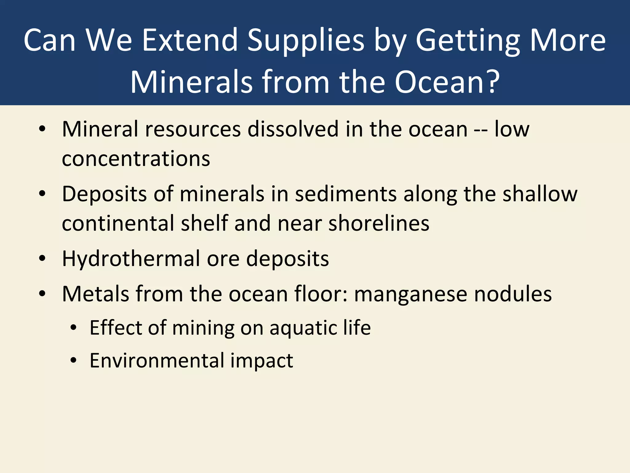 Can We Extend Supplies by Getting More
Minerals from the Ocean?
• Mineral resources dissolved in the ocean -- low
concentrations
• Deposits of minerals in sediments along the shallow
continental shelf and near shorelines
• Hydrothermal ore deposits
• Metals from the ocean floor: manganese nodules
• Effect of mining on aquatic life
• Environmental impact
 