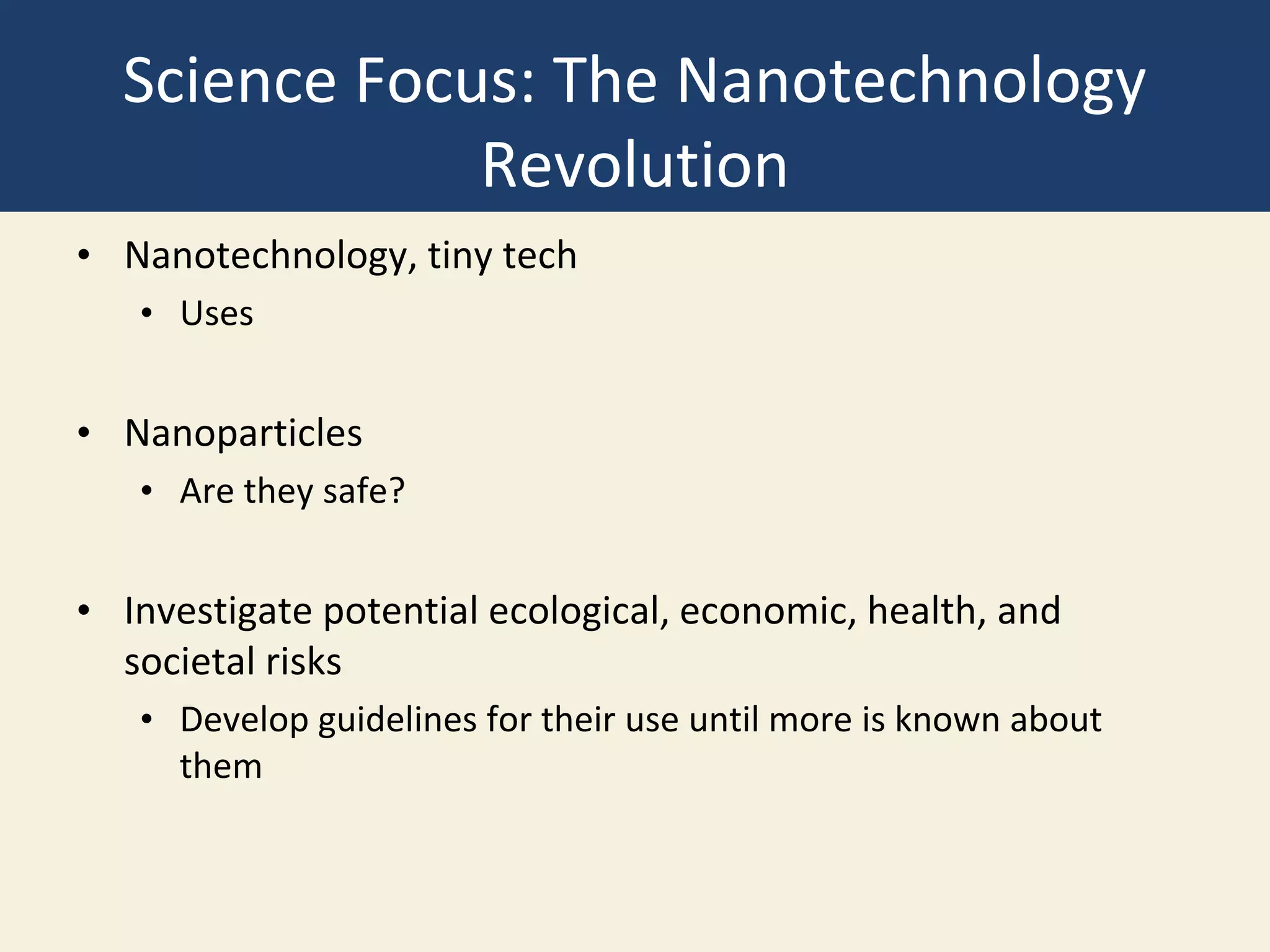 Science Focus: The Nanotechnology
Revolution
• Nanotechnology, tiny tech
• Uses
• Nanoparticles
• Are they safe?
• Investigate potential ecological, economic, health, and
societal risks
• Develop guidelines for their use until more is known about
them
 