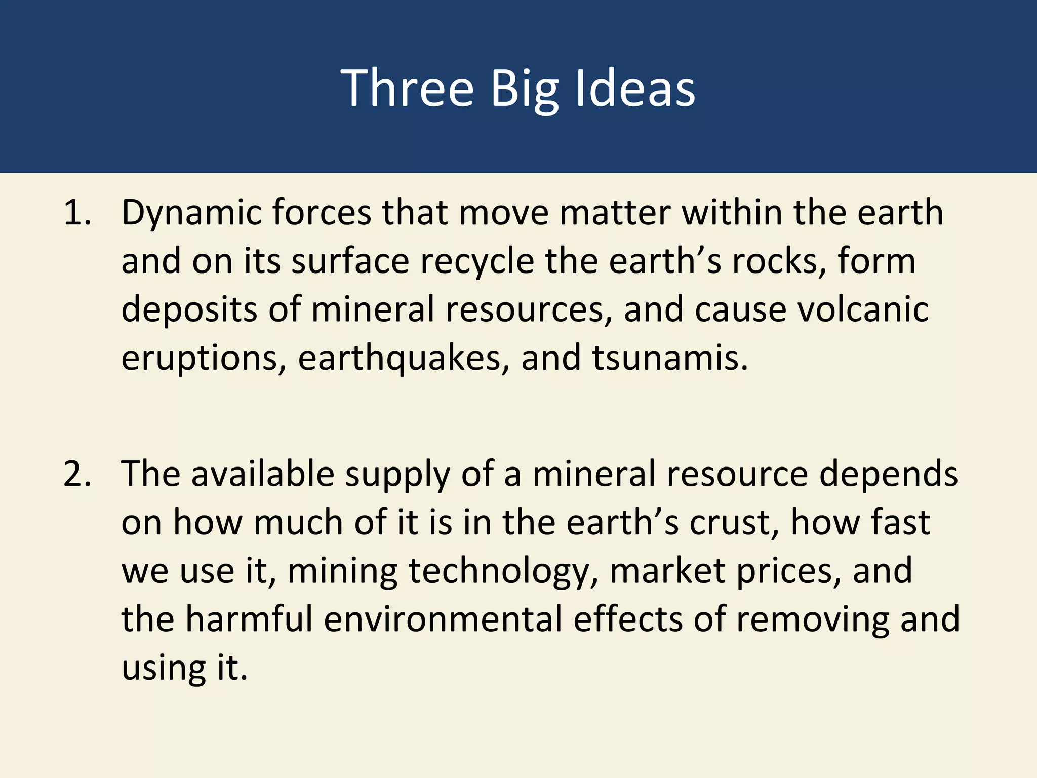 Three Big Ideas
1. Dynamic forces that move matter within the earth
and on its surface recycle the earth’s rocks, form
deposits of mineral resources, and cause volcanic
eruptions, earthquakes, and tsunamis.
2. The available supply of a mineral resource depends
on how much of it is in the earth’s crust, how fast
we use it, mining technology, market prices, and
the harmful environmental effects of removing and
using it.
 