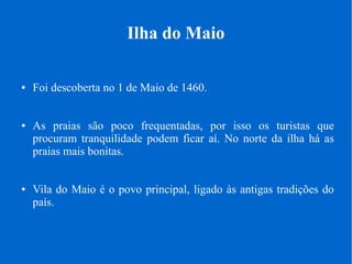 Ilha do Maio
● Foi descoberta no 1 de Maio de 1460.
● As praias são poco frequentadas, por isso os turistas que
procuram tranquilidade podem ficar aí. No norte da ilha há as
praias mais bonitas.
● Vila do Maio é o povo principal, ligado às antigas tradições do
país.
 