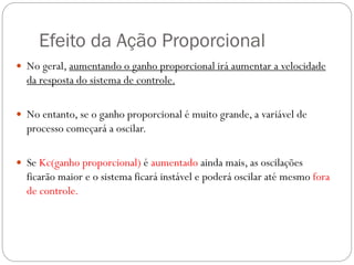 Efeito da Ação Proporcional
 No geral, aumentando o ganho proporcional irá aumentar a velocidade

da resposta do sistema de controle.
 No entanto, se o ganho proporcional é muito grande, a variável de

processo começará a oscilar.
 Se Kc(ganho proporcional) é aumentado ainda mais, as oscilações

ficarão maior e o sistema ficará instável e poderá oscilar até mesmo fora
de controle.

 