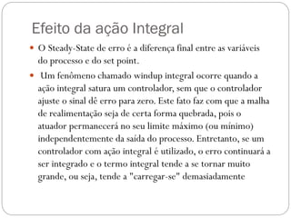 Efeito da ação Integral
 O Steady-State de erro é a diferença final entre as variáveis

do processo e do set point.
 Um fenômeno chamado windup integral ocorre quando a
ação integral satura um controlador, sem que o controlador
ajuste o sinal dê erro para zero. Este fato faz com que a malha
de realimentação seja de certa forma quebrada, pois o
atuador permanecerá no seu limite máximo (ou mínimo)
independentemente da saída do processo. Entretanto, se um
controlador com ação integral é utilizado, o erro continuará a
ser integrado e o termo integral tende a se tornar muito
grande, ou seja, tende a "carregar-se" demasiadamente

 