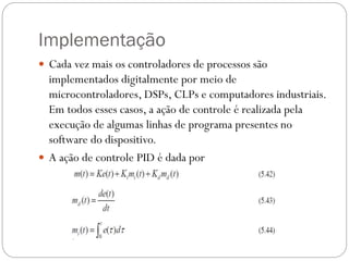 Implementação
 Cada vez mais os controladores de processos são

implementados digitalmente por meio de
microcontroladores, DSPs, CLPs e computadores industriais.
Em todos esses casos, a ação de controle é realizada pela
execução de algumas linhas de programa presentes no
software do dispositivo.
 A ação de controle PID é dada por

 
