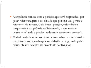  A sequência começa com a posição, que será responsável por

gerar referência para a velocidade que por sua vez, gerará a
referência do torque. Cada bloco, posição, velocidade e
torque tem a sua própria realimentação, o que torna o
controle refinado e preciso, reduzindo atrasos em correção
 O sinal enviado ao servomotor ocorre pelo chaveamento dos
transistores comandados por modulação de largura de pulso
resultante dos cálculos do projeto do controlador.

 