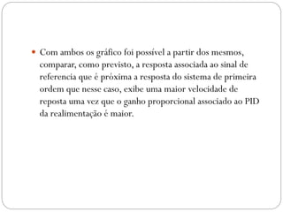  Com ambos os gráfico foi possível a partir dos mesmos,

comparar, como previsto, a resposta associada ao sinal de
referencia que é próxima a resposta do sistema de primeira
ordem que nesse caso, exibe uma maior velocidade de
reposta uma vez que o ganho proporcional associado ao PID
da realimentação é maior.

 