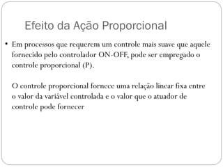 Efeito da Ação Proporcional
• Em processos que requerem um controle mais suave que aquele
fornecido pelo controlador ON-OFF, pode ser empregado o
controle proporcional (P).

O controle proporcional fornece uma relação linear fixa entre
o valor da variável controlada e o valor que o atuador de
controle pode fornecer

 