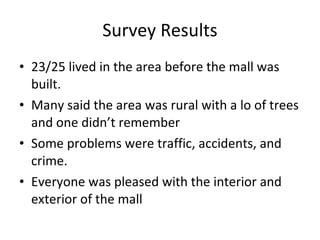 Survey Results 23/25 lived in the area before the mall was built. Many said the area was rural with a lo of trees and one didn’t remember  Some problems were traffic, accidents, and crime. Everyone was pleased with the interior and exterior of the mall 