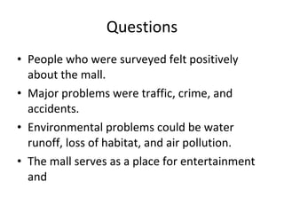 Questions People who were surveyed felt positively about the mall. Major problems were traffic, crime, and accidents. Environmental problems could be water runoff, loss of habitat, and air pollution.  The mall serves as a place for entertainment and  