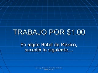 Por: Ing. Bernardo Zermeño, desde LosPor: Ing. Bernardo Zermeño, desde Los
Cabos, B.C.S.Cabos, B.C.S.
TRABAJO POR $1.00TRABAJO POR $1.00
En algún Hotel de México,En algún Hotel de México,
sucedió lo siguiente….sucedió lo siguiente….
 