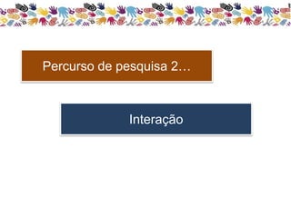 Percurso de pesquisa 2… 
Interação 
 