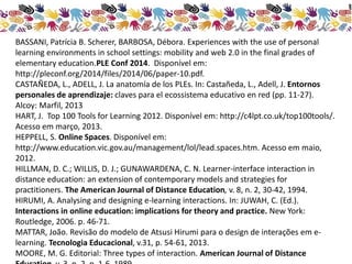 BASSANI, Patrícia B. Scherer, BARBOSA, Débora. Experiences with the use of personal 
learning environments in school settings: mobility and web 2.0 in the final grades of 
elementary education.PLE Conf 2014. Disponível em: 
http://pleconf.org/2014/files/2014/06/paper-10.pdf. 
CASTAÑEDA, L., ADELL, J. La anatomía de los PLEs. In: Castañeda, L., Adell, J. Entornos 
personales de aprendizaje: claves para el ecossistema educativo en red (pp. 11-27). 
Alcoy: Marfil, 2013 
HART, J. Top 100 Tools for Learning 2012. Disponível em: http://c4lpt.co.uk/top100tools/. 
Acesso em março, 2013. 
HEPPELL, S. Online Spaces. Disponível em: 
http://www.education.vic.gov.au/management/lol/lead.spaces.htm. Acesso em maio, 
2012. 
HILLMAN, D. C.; WILLIS, D. J.; GUNAWARDENA, C. N. Learner-interface interaction in 
distance education: an extension of contemporary models and strategies for 
practitioners. The American Journal of Distance Education, v. 8, n. 2, 30-42, 1994. 
HIRUMI, A. Analysing and designing e-learning interactions. In: JUWAH, C. (Ed.). 
Interactions in online education: implications for theory and practice. New York: 
Routledge, 2006. p. 46-71. 
MATTAR, João. Revisão do modelo de Atsusi Hirumi para o design de interações em e-learning. 
Tecnologia Educacional, v.31, p. 54-61, 2013. 
MOORE, M. G. Editorial: Three types of interaction. American Journal of Distance 
Education, v. 3, n. 2, p. 1-6, 1989. 
 