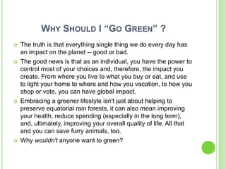 WHY SHOULD I “GO GREEN” ?
   The truth is that everything single thing we do every day has
    an impact on the planet -- good or bad.
   The good news is that as an individual, you have the power to
    control most of your choices and, therefore, the impact you
    create. From where you live to what you buy or eat, and use
    to light your home to where and how you vacation, to how you
    shop or vote, you can have global impact.
   Embracing a greener lifestyle isn't just about helping to
    preserve equatorial rain forests, it can also mean improving
    your health, reduce spending (especially in the long term),
    and, ultimately, improving your overall quality of life. All that
    and you can save furry animals, too.
   Why wouldn't anyone want to green?
 